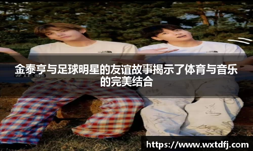 金泰亨与足球明星的友谊故事揭示了体育与音乐的完美结合
