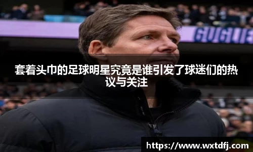 套着头巾的足球明星究竟是谁引发了球迷们的热议与关注